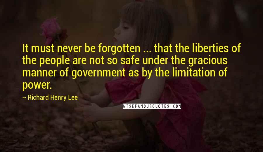 Richard Henry Lee quotes: It must never be forgotten ... that the liberties of the people are not so safe under the gracious manner of government as by the limitation of power.