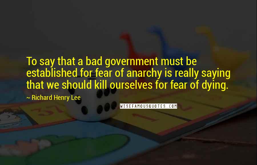 Richard Henry Lee quotes: To say that a bad government must be established for fear of anarchy is really saying that we should kill ourselves for fear of dying.