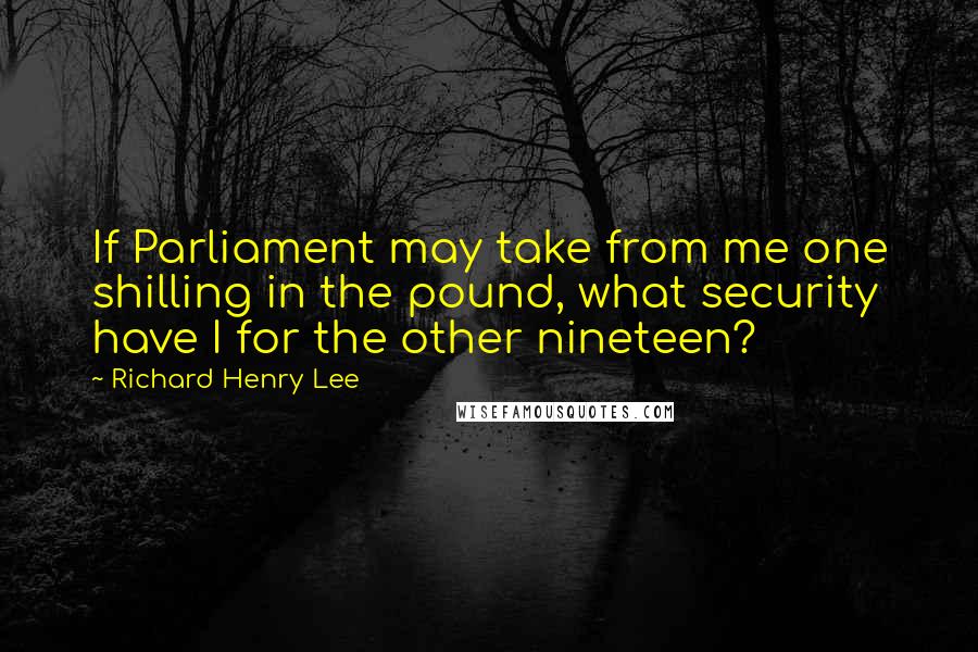 Richard Henry Lee quotes: If Parliament may take from me one shilling in the pound, what security have I for the other nineteen?
