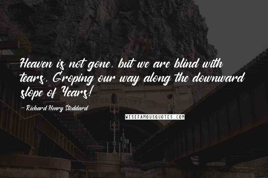 Richard Henry Stoddard quotes: Heaven is not gone, but we are blind with tears, Groping our way along the downward slope of Years!