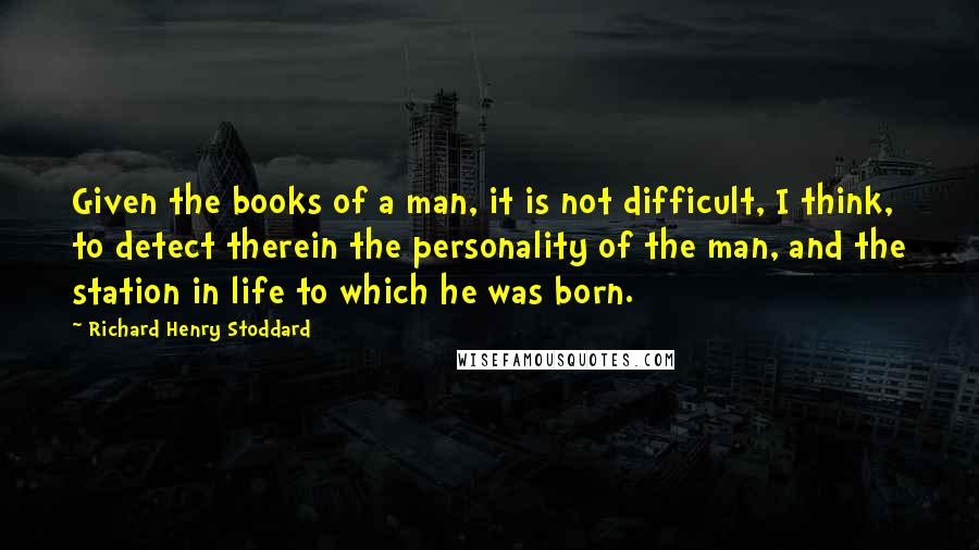 Richard Henry Stoddard quotes: Given the books of a man, it is not difficult, I think, to detect therein the personality of the man, and the station in life to which he was born.
