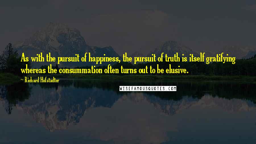 Richard Hofstadter quotes: As with the pursuit of happiness, the pursuit of truth is itself gratifying whereas the consummation often turns out to be elusive.
