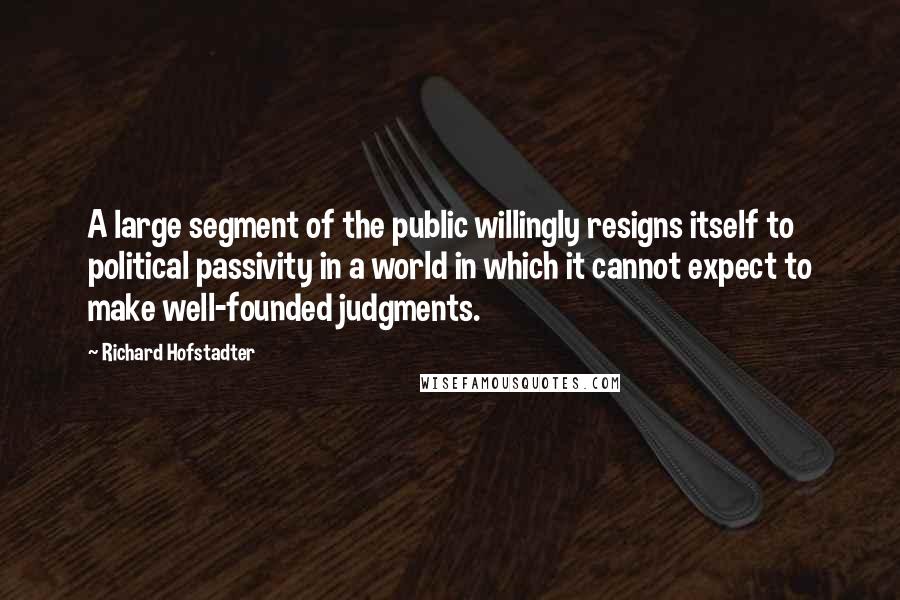 Richard Hofstadter quotes: A large segment of the public willingly resigns itself to political passivity in a world in which it cannot expect to make well-founded judgments.