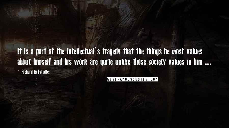 Richard Hofstadter quotes: It is a part of the intellectual's tragedy that the things he most values about himself and his work are quite unlike those society values in him ...