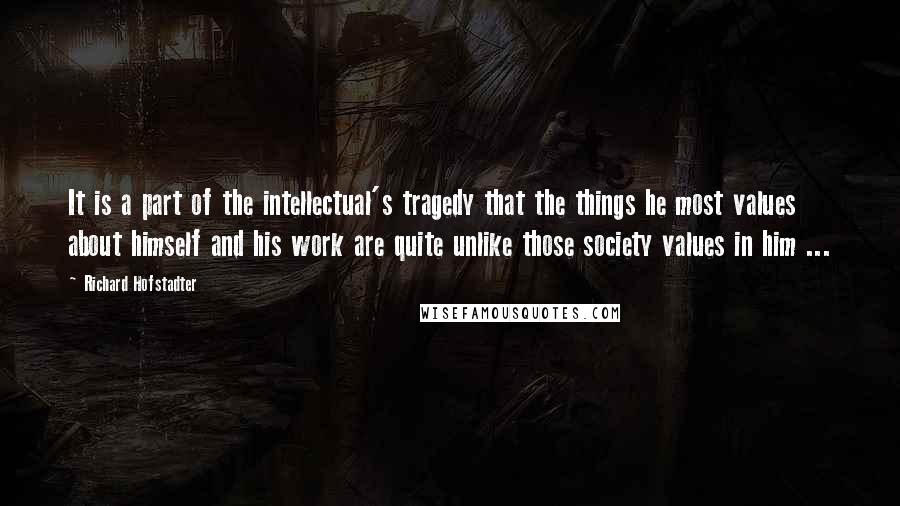 Richard Hofstadter quotes: It is a part of the intellectual's tragedy that the things he most values about himself and his work are quite unlike those society values in him ... Richard Hofstadter quotes: It is a part of the intellectual's tragedy that the things he most values about himself and his work are quite unlike those society values in him ...