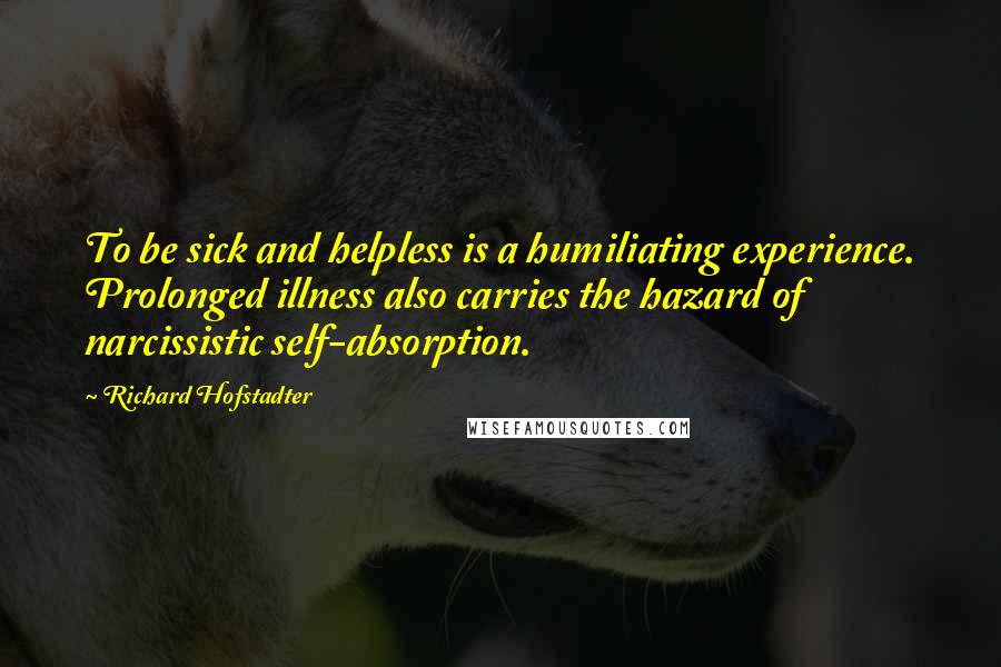 Richard Hofstadter quotes: To be sick and helpless is a humiliating experience. Prolonged illness also carries the hazard of narcissistic self-absorption.