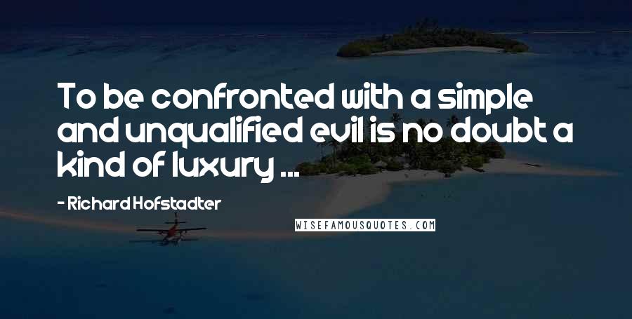 Richard Hofstadter quotes: To be confronted with a simple and unqualified evil is no doubt a kind of luxury ...