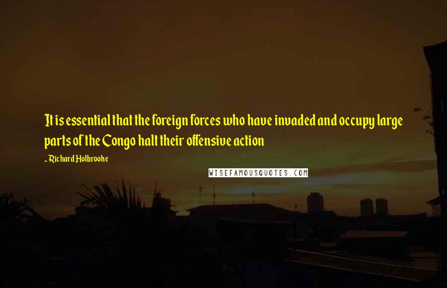 Richard Holbrooke quotes: It is essential that the foreign forces who have invaded and occupy large parts of the Congo halt their offensive action Richard Holbrooke quotes: It is essential that the foreign forces who have invaded and occupy large parts of the Congo halt their offensive action