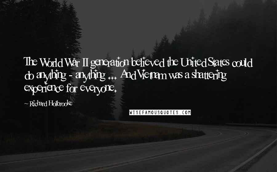 Richard Holbrooke quotes: The World War II generation believed the United States could do anything - anything ... And Vietnam was a shattering experience for everyone. Richard Holbrooke quotes: The World War II generation believed the United States could do anything - anything ... And Vietnam was a shattering experience for everyone.
