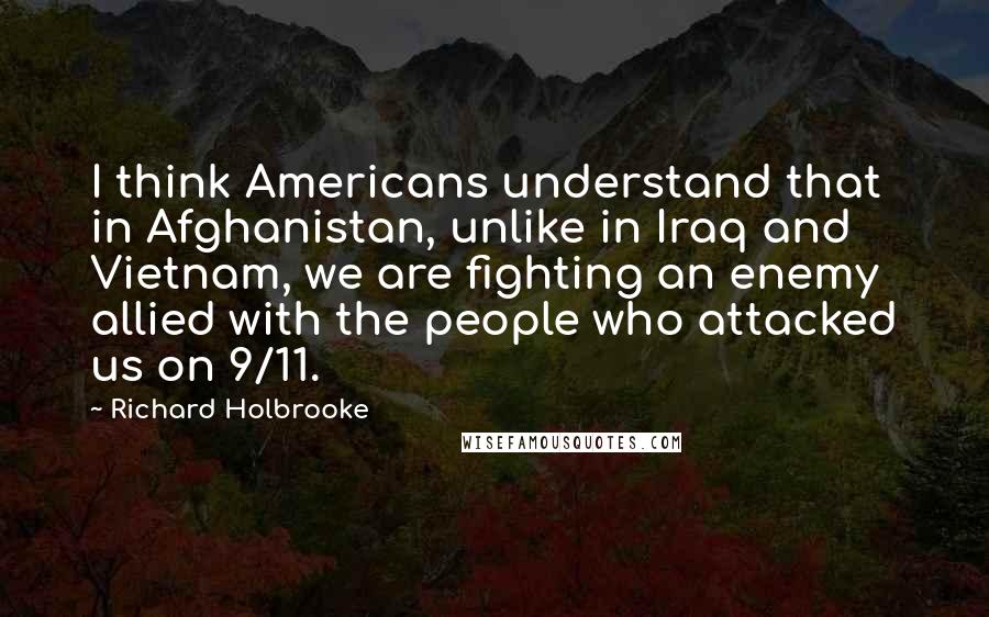 Richard Holbrooke quotes: I think Americans understand that in Afghanistan, unlike in Iraq and Vietnam, we are fighting an enemy allied with the people who attacked us on 9/11.