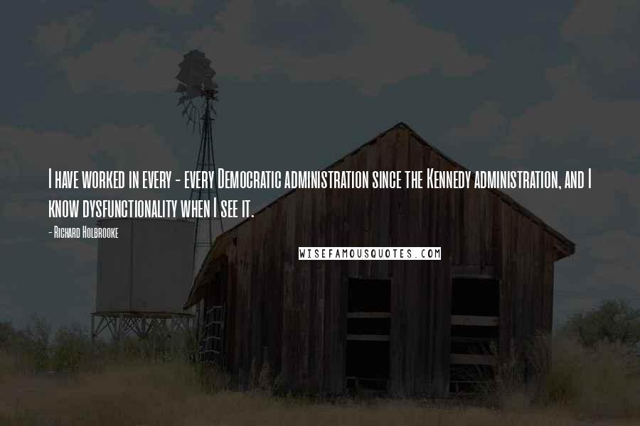 Richard Holbrooke quotes: I have worked in every - every Democratic administration since the Kennedy administration, and I know dysfunctionality when I see it.