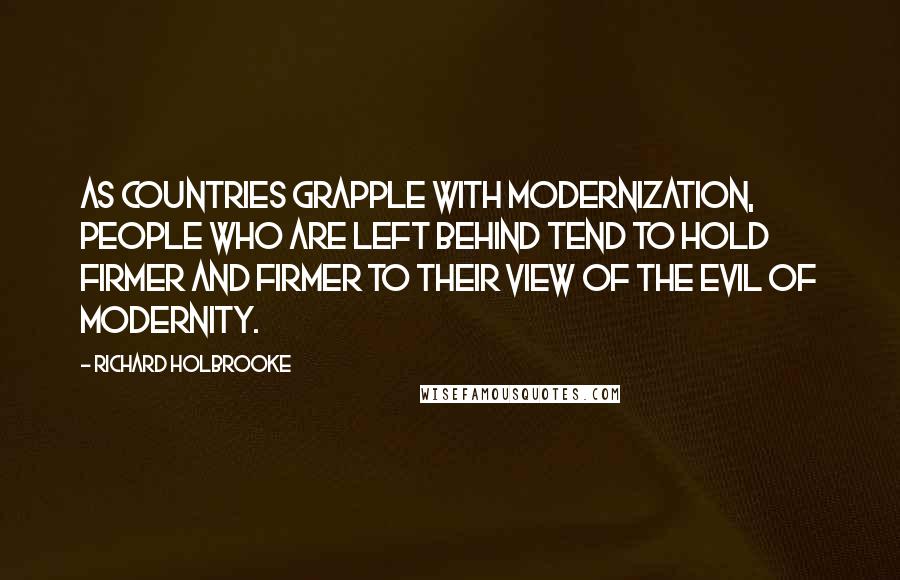 Richard Holbrooke quotes: As countries grapple with modernization, people who are left behind tend to hold firmer and firmer to their view of the evil of modernity. Richard Holbrooke quotes: As countries grapple with modernization, people who are left behind tend to hold firmer and firmer to their view of the evil of modernity.