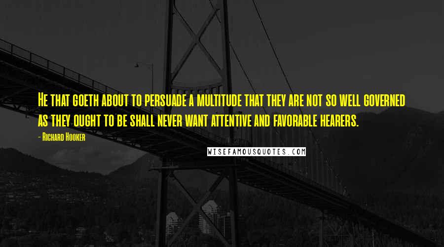 Richard Hooker quotes: He that goeth about to persuade a multitude that they are not so well governed as they ought to be shall never want attentive and favorable hearers.