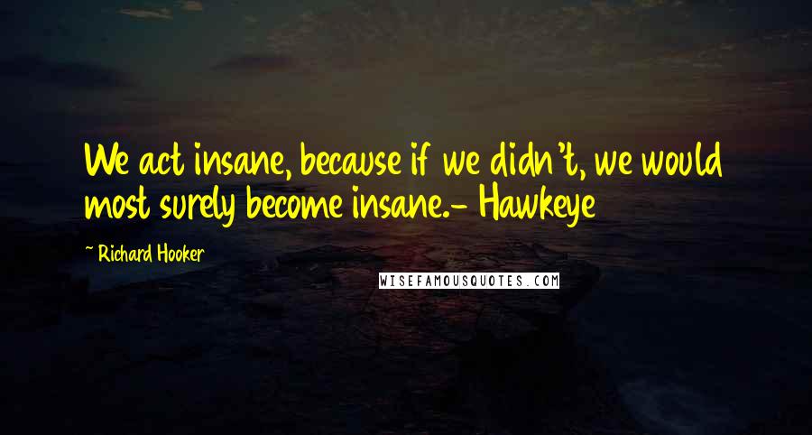 Richard Hooker quotes: We act insane, because if we didn't, we would most surely become insane.- Hawkeye
