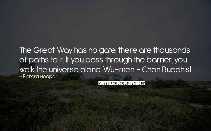 Richard Hooper quotes: The Great Way has no gate, there are thousands of paths to it. If you pass through the barrier, you walk the universe alone. Wu-men - Chan Buddhist Richard Hooper quotes: The Great Way has no gate, there are thousands of paths to it. If you pass through the barrier, you walk the universe alone. Wu-men - Chan Buddhist