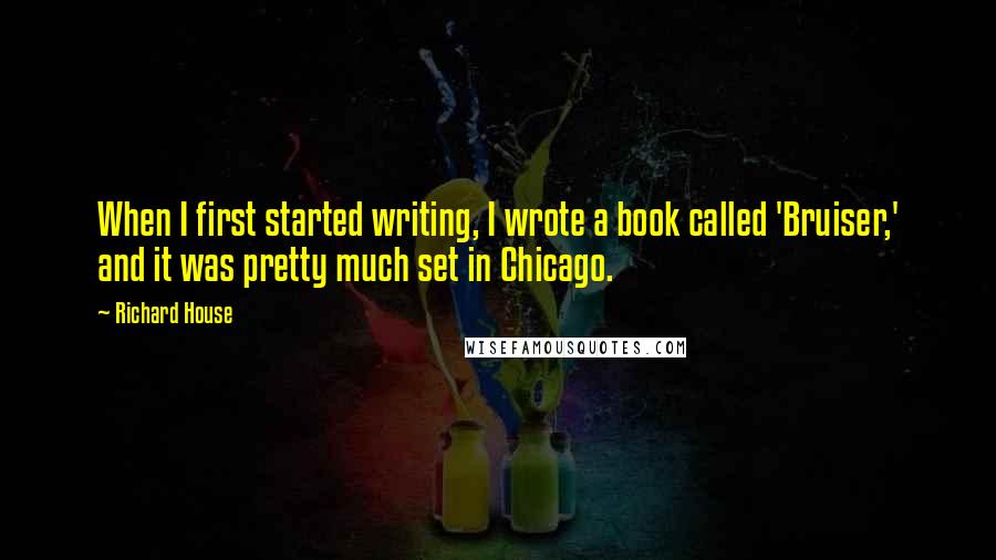 Richard House quotes: When I first started writing, I wrote a book called 'Bruiser,' and it was pretty much set in Chicago. Richard House quotes: When I first started writing, I wrote a book called 'Bruiser,' and it was pretty much set in Chicago.
