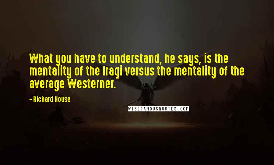 Richard House quotes: What you have to understand, he says, is the mentality of the Iraqi versus the mentality of the average Westerner. Richard House quotes: What you have to understand, he says, is the mentality of the Iraqi versus the mentality of the average Westerner.