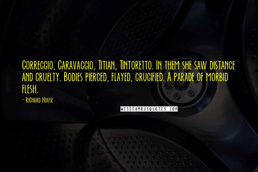 Richard House quotes: Correggio, Caravaggio, Titian, Tintoretto. In them she saw distance and cruelty. Bodies pierced, flayed, crucified. A parade of morbid flesh. Richard House quotes: Correggio, Caravaggio, Titian, Tintoretto. In them she saw distance and cruelty. Bodies pierced, flayed, crucified. A parade of morbid flesh.