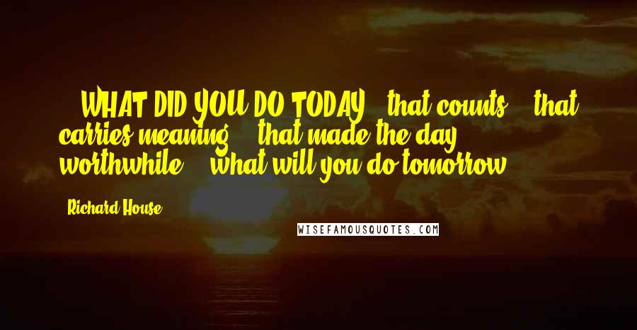 Richard House quotes: ...WHAT DID YOU DO TODAY...that counts?...that carries meaning?...that made the day worthwhile?...what will you do tomorrow? Richard House quotes: ...WHAT DID YOU DO TODAY...that counts?...that carries meaning?...that made the day worthwhile?...what will you do tomorrow?