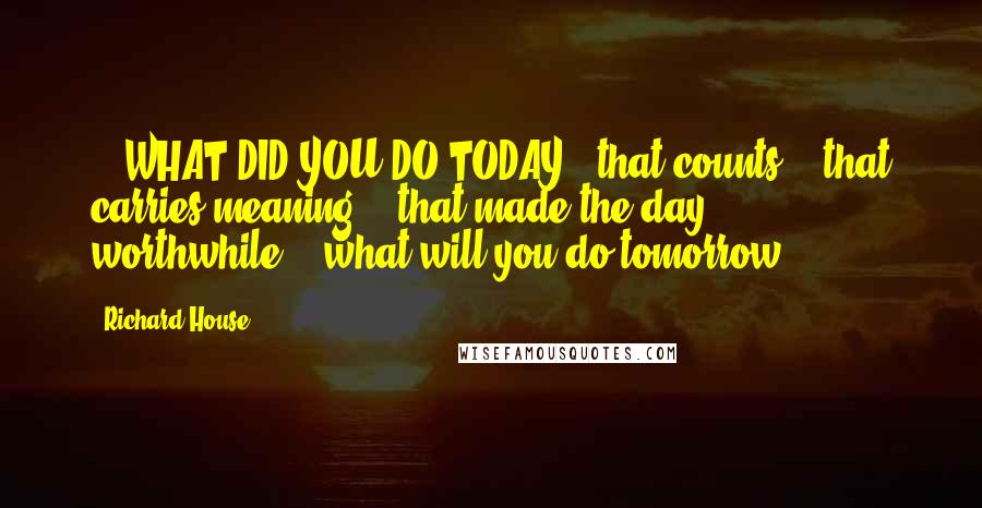 Richard House quotes: ...WHAT DID YOU DO TODAY...that counts?...that carries meaning?...that made the day worthwhile?...what will you do tomorrow?