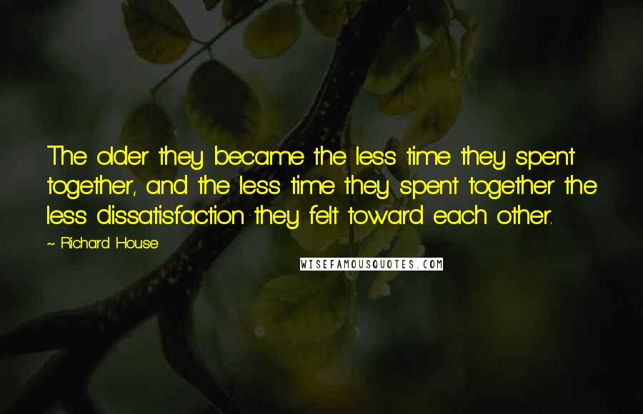 Richard House quotes: The older they became the less time they spent together, and the less time they spent together the less dissatisfaction they felt toward each other. Richard House quotes: The older they became the less time they spent together, and the less time they spent together the less dissatisfaction they felt toward each other.