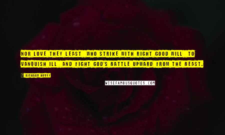 Richard Hovey quotes: Nor love they least Who strike with right good will To vanquish ill And fight God's battle upward from the beast.