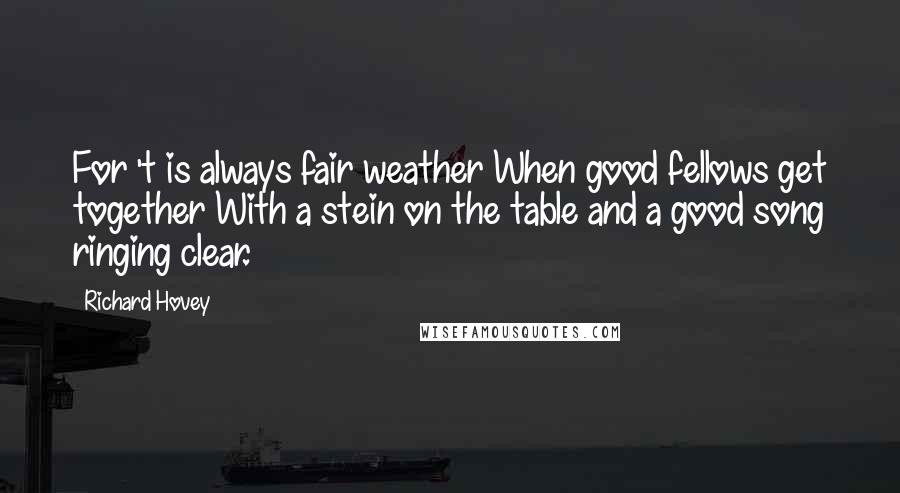 Richard Hovey quotes: For 't is always fair weather When good fellows get together With a stein on the table and a good song ringing clear.