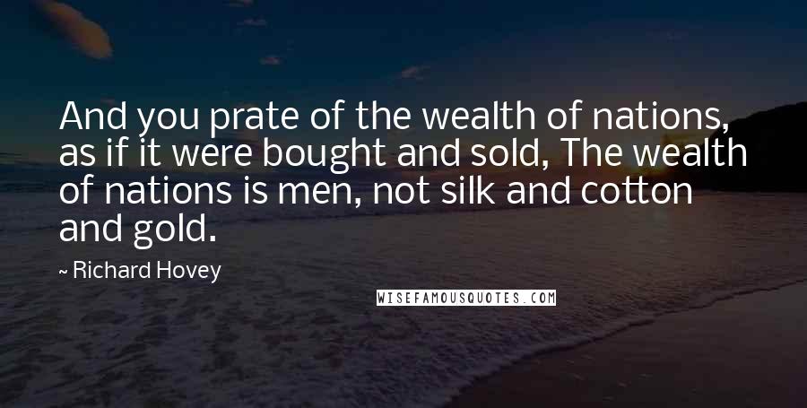 Richard Hovey quotes: And you prate of the wealth of nations, as if it were bought and sold, The wealth of nations is men, not silk and cotton and gold.