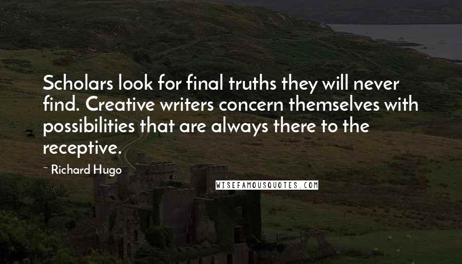 Richard Hugo quotes: Scholars look for final truths they will never find. Creative writers concern themselves with possibilities that are always there to the receptive.