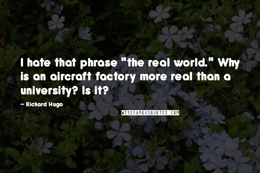 Richard Hugo quotes: I hate that phrase "the real world." Why is an aircraft factory more real than a university? Is it?