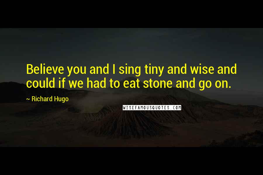 Richard Hugo quotes: Believe you and I sing tiny and wise and could if we had to eat stone and go on.