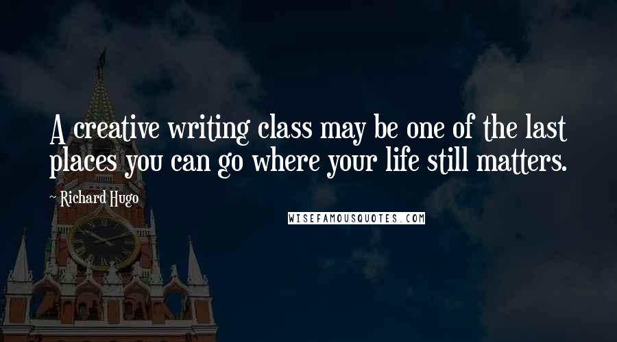 Richard Hugo quotes: A creative writing class may be one of the last places you can go where your life still matters.