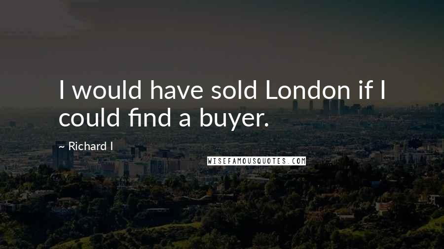 Richard I quotes: I would have sold London if I could find a buyer.