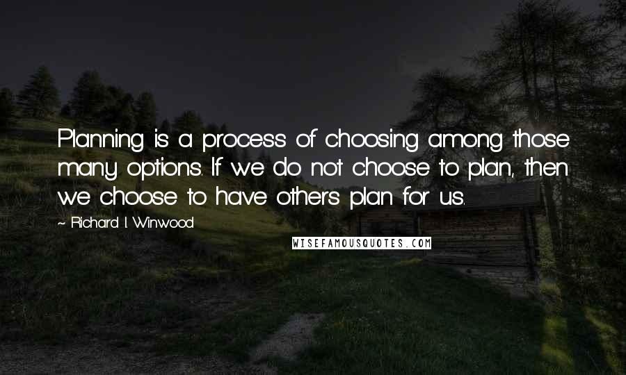 Richard I. Winwood quotes: Planning is a process of choosing among those many options. If we do not choose to plan, then we choose to have others plan for us. Richard I. Winwood quotes: Planning is a process of choosing among those many options. If we do not choose to plan, then we choose to have others plan for us.