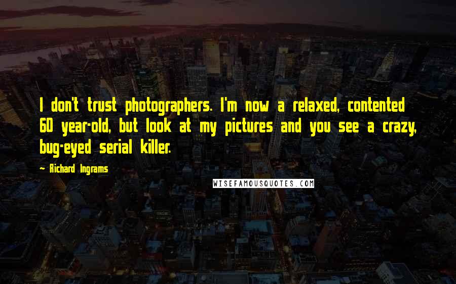 Richard Ingrams quotes: I don't trust photographers. I'm now a relaxed, contented 60 year-old, but look at my pictures and you see a crazy, bug-eyed serial killer.
