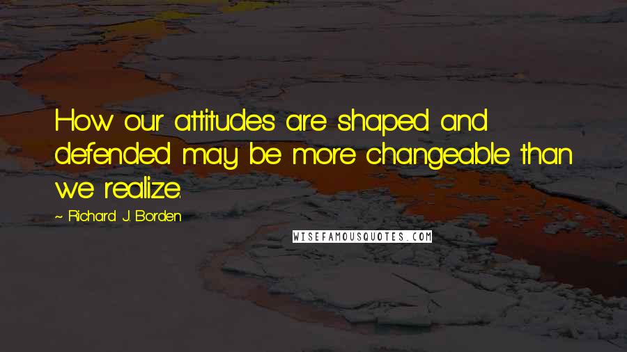 Richard J. Borden quotes: How our attitudes are shaped and defended may be more changeable than we realize.