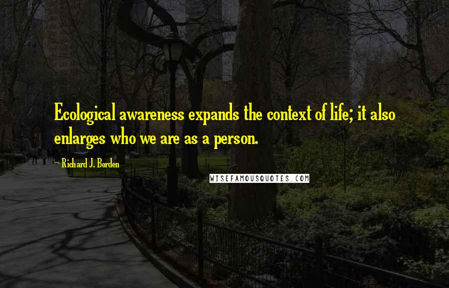 Richard J. Borden quotes: Ecological awareness expands the context of life; it also enlarges who we are as a person.