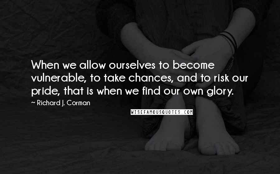 Richard J. Corman quotes: When we allow ourselves to become vulnerable, to take chances, and to risk our pride, that is when we find our own glory.