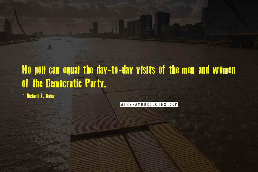 Richard J. Daley quotes: No poll can equal the day-to-day visits of the men and women of the Democratic Party.