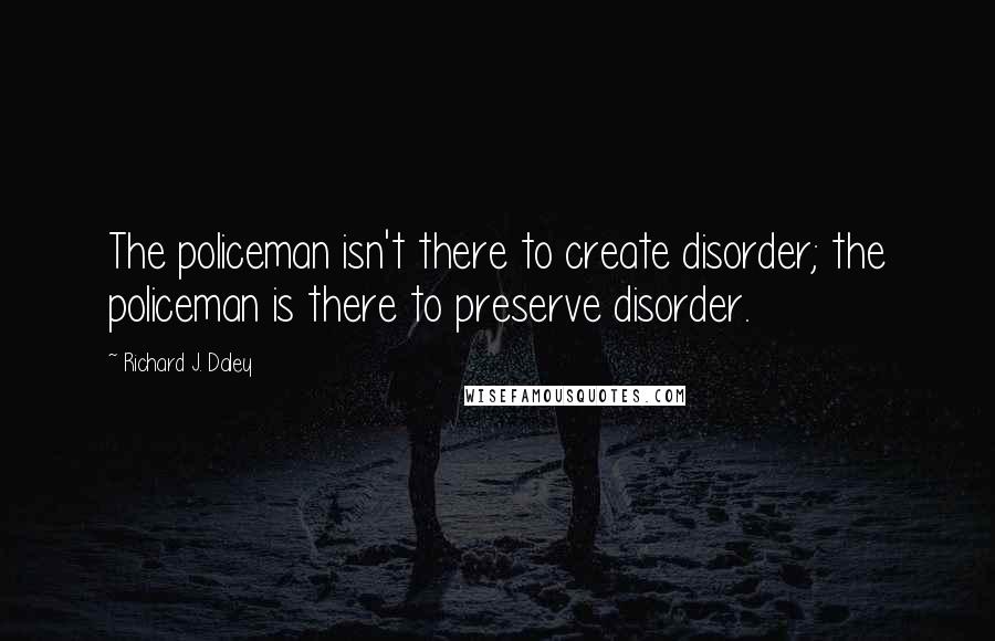 Richard J. Daley quotes: The policeman isn't there to create disorder; the policeman is there to preserve disorder.