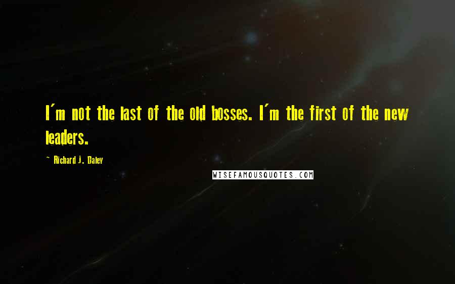 Richard J. Daley quotes: I'm not the last of the old bosses. I'm the first of the new leaders.