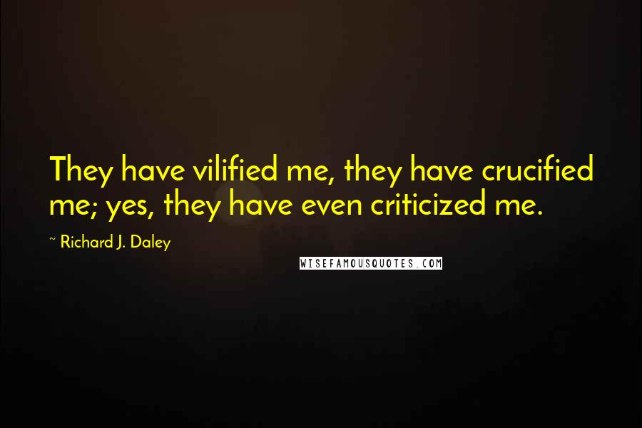 Richard J. Daley quotes: They have vilified me, they have crucified me; yes, they have even criticized me.