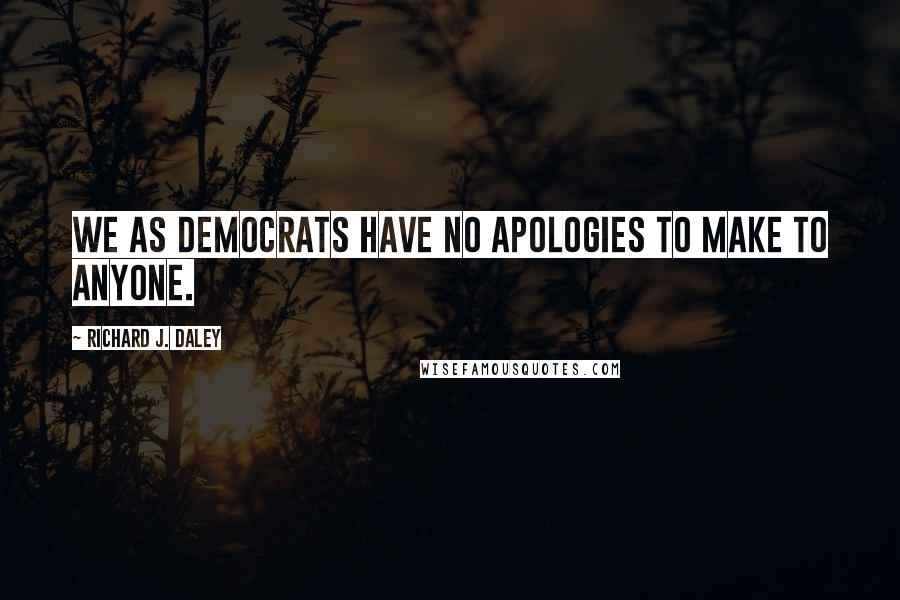 Richard J. Daley quotes: We as Democrats have no apologies to make to anyone.