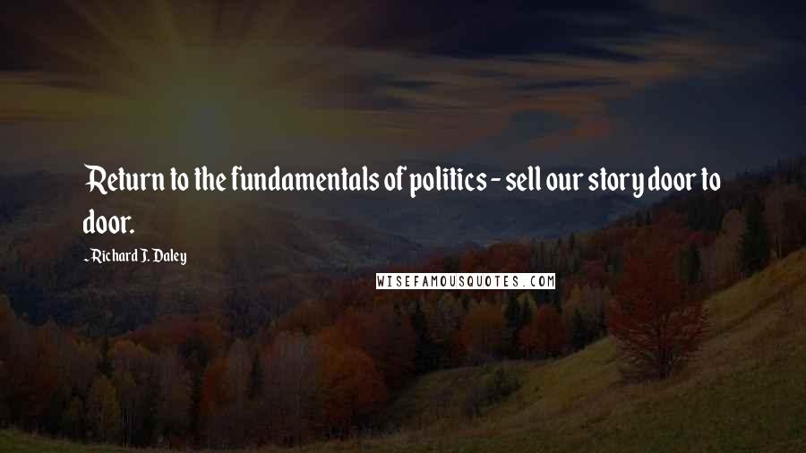 Richard J. Daley quotes: Return to the fundamentals of politics - sell our story door to door.