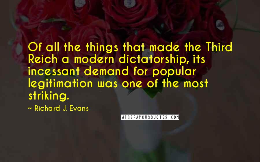 Richard J. Evans quotes: Of all the things that made the Third Reich a modern dictatorship, its incessant demand for popular legitimation was one of the most striking.