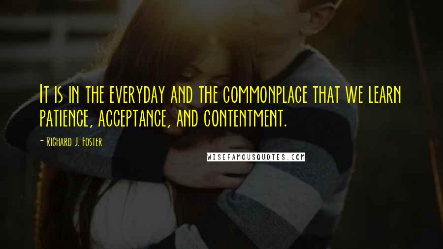 Richard J. Foster quotes: It is in the everyday and the commonplace that we learn patience, acceptance, and contentment.