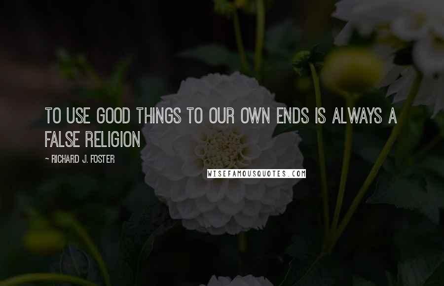 Richard J. Foster quotes: To use good things to our own ends is always a false religion