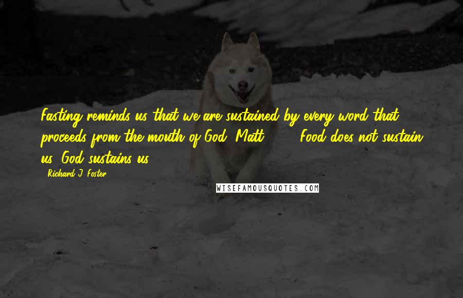 Richard J. Foster quotes: Fasting reminds us that we are sustained by every word that proceeds from the mouth of God (Matt. 4:4). Food does not sustain us; God sustains us.