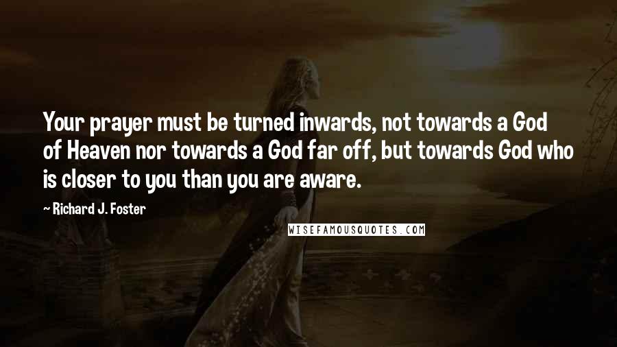 Richard J. Foster quotes: Your prayer must be turned inwards, not towards a God of Heaven nor towards a God far off, but towards God who is closer to you than you are aware.