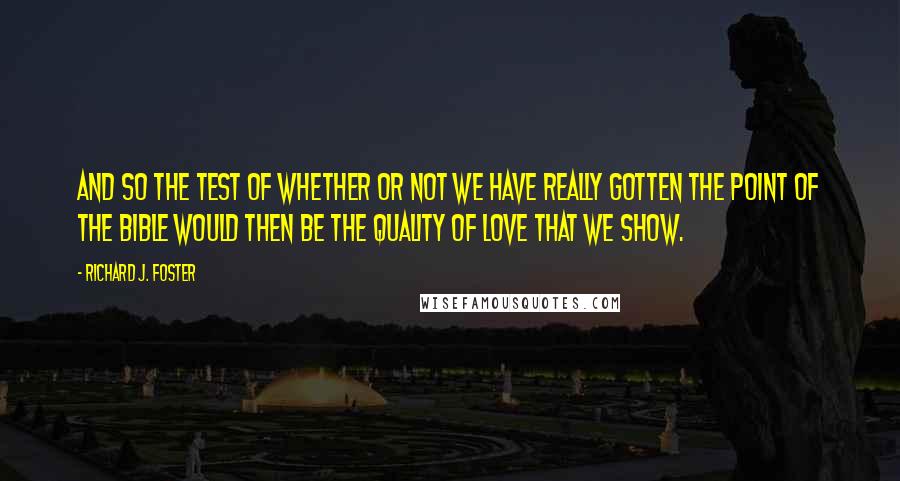 Richard J. Foster quotes: And so the test of whether or not we have really gotten the point of the Bible would then be the quality of love that we show.
